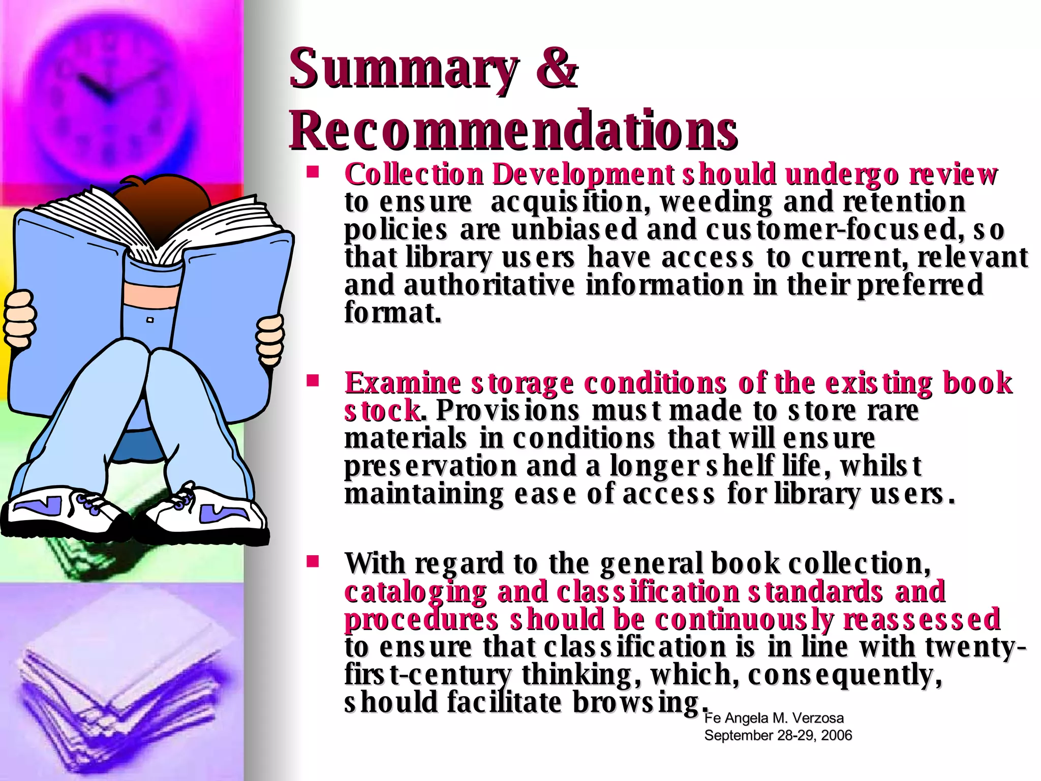 Summary & Recommendations Collection Development should undergo review  to ensure  acquisition, weeding and retention policies are unbiased and customer-focused, so that library users have access to current, relevant and authoritative information in their preferred format.  Examine storage conditions of the existing book stock . Provisions must made to store rare materials in conditions that will ensure preservation and a longer shelf life, whilst maintaining ease of access for library users.  With regard to the general book collection,  cataloging and classification standards and procedures should be continuously reassessed  to ensure that classification is in line with twenty-first-century thinking, which, consequently, should facilitate browsing.  