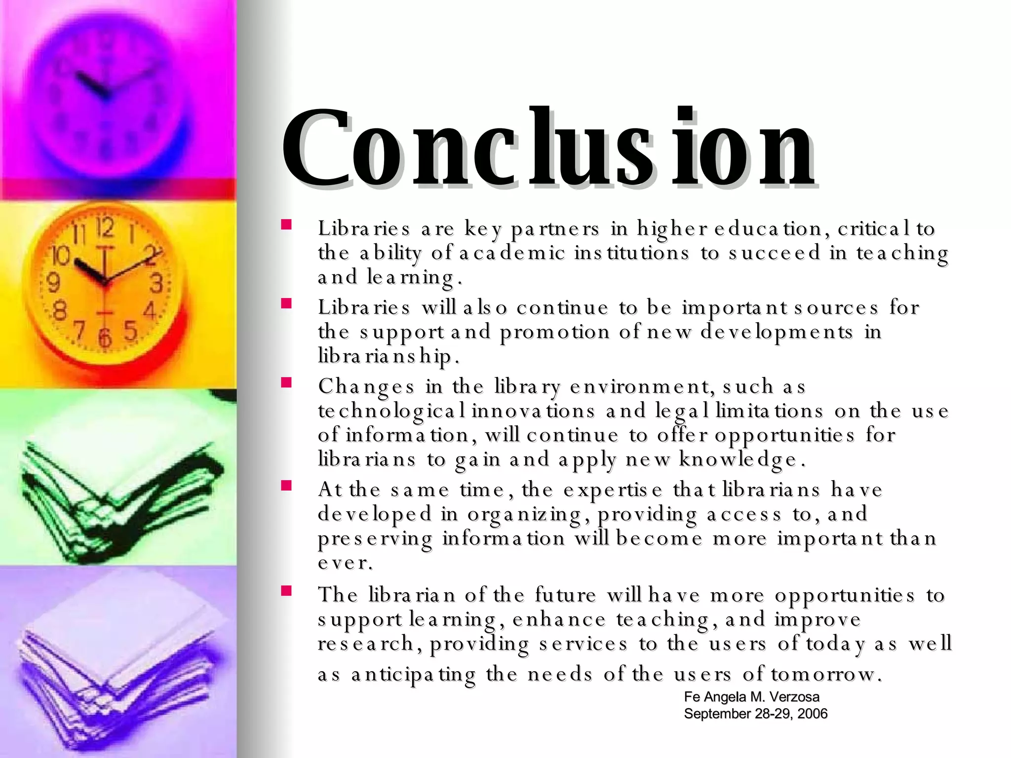Conclusion Libraries are key partners in higher education, critical to the ability of academic institutions to succeed in teaching and learning.  Libraries will also continue to be important sources for the support and promotion of new developments in librarianship.  Changes in the library environment, such as technological innovations and legal limitations on the use of information, will continue to offer opportunities for librarians to gain and apply new knowledge.  At the same time, the expertise that librarians have developed in organizing, providing access to, and preserving information will become more important than ever.  The librarian of the future will have more opportunities to support learning, enhance teaching, and improve research, providing services to the users of today as well as anticipating the needs of the users of tomorrow.   