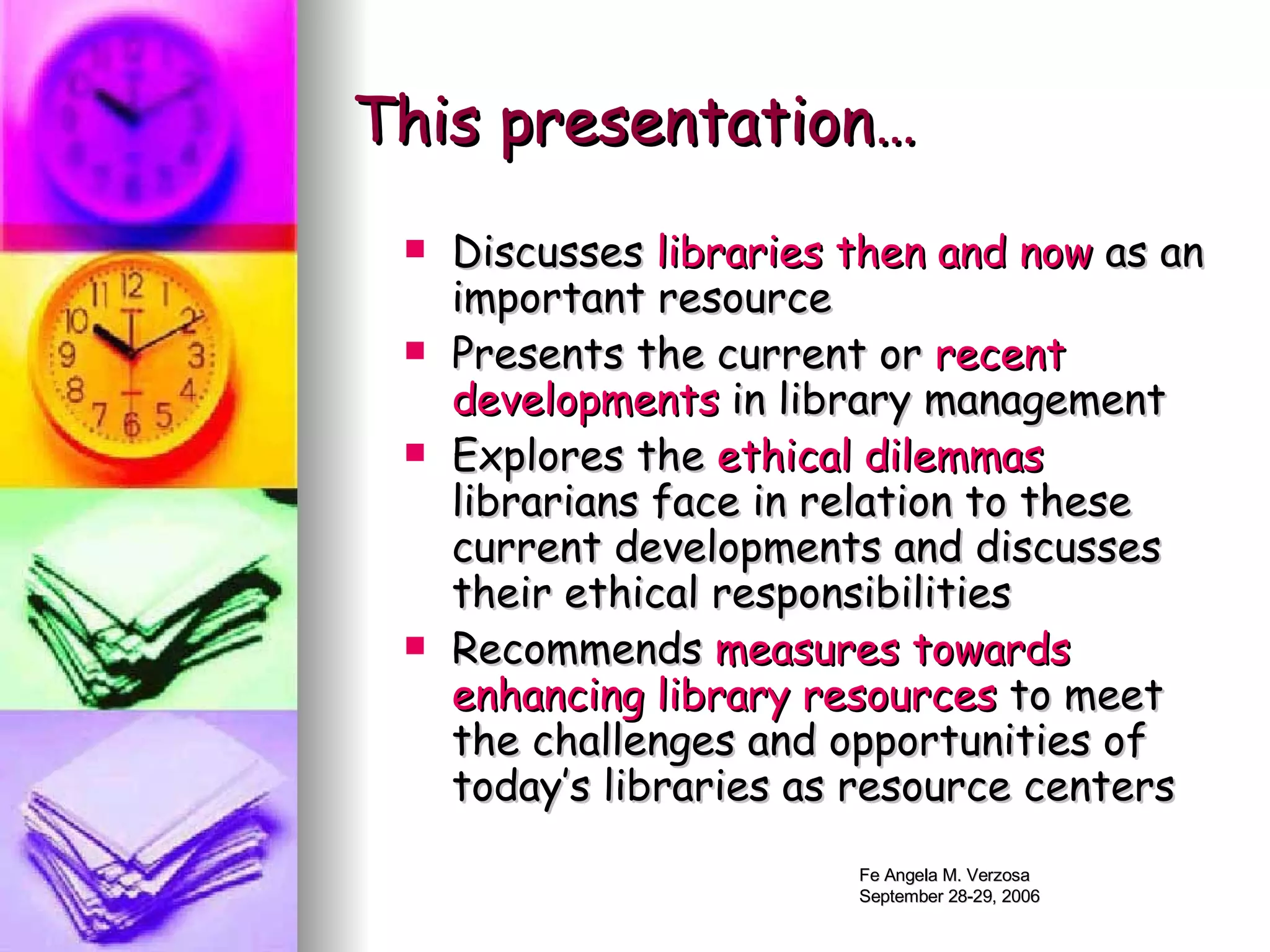 This presentation… Discusses  libraries then and now  as an important resource Presents the current or  recent developments  in library management  Explores the  ethical dilemmas  librarians face in relation to these current developments and discusses their ethical responsibilities  Recommends  measures towards   enhancing library resources  to meet the challenges and opportunities of today’s libraries as resource centers 