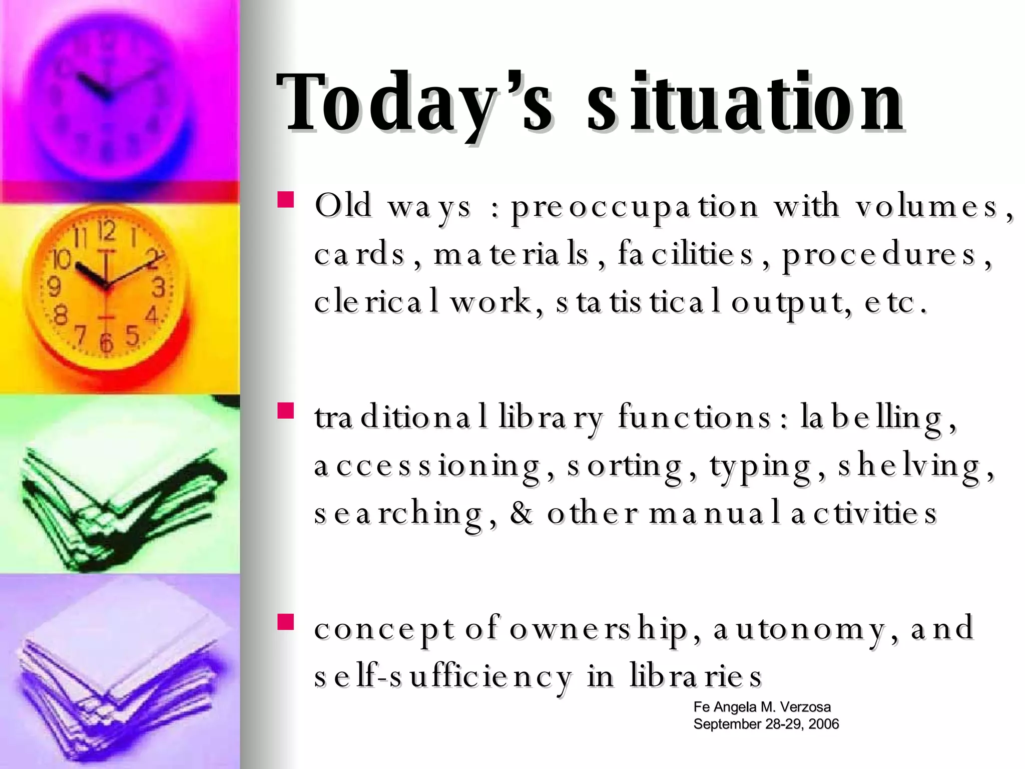 Today’s situation Old ways : preoccupation with volumes, cards, materials, facilities, procedures, clerical work, statistical output, etc. traditional library functions: labelling, accessioning, sorting, typing, shelving, searching, & other manual activities concept of ownership, autonomy, and self-sufficiency in libraries 