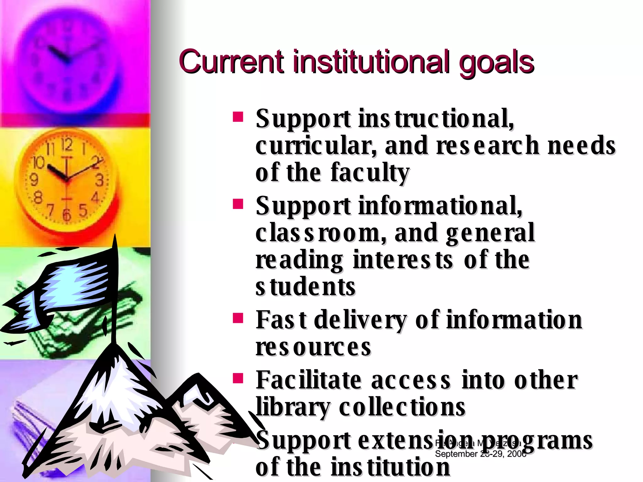 Current institutional goals Support instructional, curricular, and research needs of the faculty Support informational, classroom, and general reading interests of the students Fast delivery of information resources Facilitate access into other library collections Support extension programs of the institution 