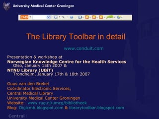 The Library Toolbar in detail www.conduit.com Presentation & workshop at  Norwegian Knowledge Centre for the Health Services Olso, January 15th 2007 & NTNU Library (UBiT) Trondheim, January 17th & 18th 2007 Guus van den Brekel Coördinator Electronic Services,  Central Medical Library University Medical Center Groningen Website:  www.rug.nl/umcg/bibliotheek Blog:  Digicmb.blogspot.com  &  librarytoolbar.blogspot.com 