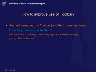 How to improve use of Toolbar? Promotion/market the Toolbar (and the Library services) “ How to promote your toolbar  “ (do not look at the flashy, tacky language or the terrible images,  just get the content out -;) 