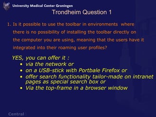 Trondheim Question 1 Is it possible to use the toolbar in environments  where there is no possibility of installing the toolbar directly on the computer you are using, meaning that the users have it integrated into their roaming user profiles? YES, you can offer it : via the network or  on a USB-stick with Portbale Firefox or  offer search functionality tailor-made on intranet pages as special search box or Via the top-frame in a browser window 