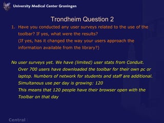 Trondheim Question 2 Have you conducted any user surveys related to the use of the toolbar? If yes, what were the results? (If yes, has it changed the way your users approach the information available from the library?) No user surveys yet. We have (limited) user stats from Conduit.  Over 700 users have downloaded the toolbar for their own pc or laptop. Numbers of network for students and staff are additional. Simultanous use per day is growing: 120  This means that 120 people have their browser open with the Toolbar on that day 