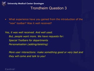 Trondheim Question 3 What experience have you gained from the introduction of the "new“ toolbar? Was it well received? Yes, it was well received. And well used. But, people want more. We have requests for: Special Toolbars for departments Personalisation (adding/deleting) More user interactions: make something good or very bad and they will come and talk to you! 
