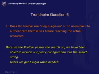 Trondheim Question 6 Does the toolbar use "single-sign-on“ or do users have to authenticate themselves before reaching the actual resources. Because the Toolbar passes the search on, we have been abled to include our proxy-configuration into the search string. Users will get a login when needed. 