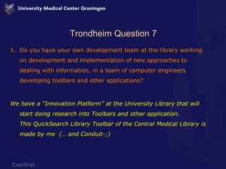 Trondheim Question 7 Do you have your own development team at the library working on development and implementation of new approaches to dealing with information, in a team of computer engineers developing toolbars and other applications? We have a “Innovation Platform” at the University Library that will start doing research into Toolbars and other application. This QuickSearch Library Toolbar of the Central Medical Library is made by me  (… and Conduit-;) 