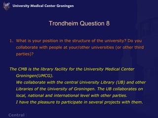 Trondheim Question 8 What is your position in the structure of the university? Do you collaborate with people at your/other universities (or other third parties)? The CMB is the library facility for the University Medical Center Groningen(UMCG).  We collaborate with the central University Library (UB) and other Libraries of the University of Groningen. The UB collaborates on local, national and international level with other parties.  I have the pleasure to participate in several projects with them. 