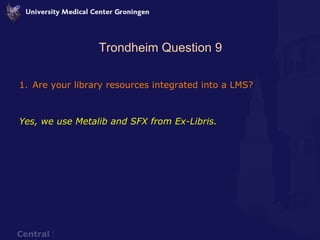Trondheim Question 9 Are your library resources integrated into a LMS? Yes, we use Metalib and SFX from Ex-Libris.  