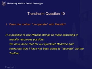 Trondheim Question 10 Does the toolbar "co-operate" with Metalib? It is possible to use Metalib strings to make searching in metalib resources possible.  We have done that for our QuickSet Medicine and resources that I have not been abled to “activate” via the Toolbar. 