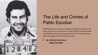 The Life and Crimes of
Pablo Escobar
Pablo Escobar was a notorious Colombian drug lord who amassed a vast
fortune through his criminal empire in the 80s and 90s. He was the leader
of the Medellín Cartel and was responsible for much of the violence and
chaos that plagued Colombia during this period.
By: Gabriel De la Rosa
Diego González
 
