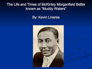 The Life and Times of McKinley Morganfield Better known as “Muddy Waters” By: Kevin Linares 