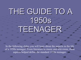 THE GUIDE TO A 1950s TEENAGER   In the following slides you will learn about the aspects in the life of a 1950s teenager; From literature to music and television, these aspects helped define the standard 1950s teenager. 