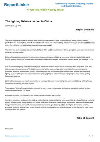 Find Industry reports, Company profiles
ReportLinker                                                                          and Market Statistics
                                                >> Get this Report Now by email!



The lighting fixtures market in China
Published on July 2010

                                                                                                                  Report Summary



This report offers an accurate full analysis of the lighting fixtures market in China, providing lighting fixtures industry statistics (
production and consumption, imports exports) for both indoor and outdoor lighting, details on the supply structure (light sources)
and on the marketing mix (distribution channels, reference prices).


The report also analyses sales data and market shares of the top 50 manufacturers in China, giving their sales data, market shares
and short company profiles.


Lighting fixtures industry production is broken down by segment (residential lighting, commercial lighting, industrial lighting and
outdoor lighting) and by light sources used (incandescence traditional, halogen, fluorescence compact, linear, gas discharge, LEDs).



Data on residential lighting are broken down by style (traditional, modern, design) and by positioning of the lamp (floor, table, wall,
ceiling lamps and suspensions), while data on commercial lighting are given by product (downlights, fluorescence systems,
projectors, spotlights, entertainment lighting). Industrial lighting data include lighting for industrial sites, hospital and emergency
lighting. Outdoor lighting includes residential outdoor lighting, lighting for urban landscape and lighting for major roads, sporting
facilities and galleries.


Lighting fixtures exports and imports are provided by country and product (residential lighting, commercial lighting, lighting fixtures
components, Christmas and traffic lighting).


The analysis of lighting fixtures distribution channels by country covers: direct sales, wholesalers, specialized retailers, furniture
chains/department stores, DIY/Hyper.


Addresses of around 180 Chinese lighting fixtures manufacturers are also included.


Among the considered products: indoor lighting, outdoor lighting, residential lighting, commercial lighting, industrial lighting, traditional
lighting, modern lighting, design lighting, floor lamps, table lamps, wall lamps, ceiling lamps, suspensions, traditional incandescence,
halogen incandescence, compact fluorescence, linear fluorescence, gas discharge, LEDs, downlights, fluorescence systems,
projectors, spotlights, entertainment lighting, hospital lighting, emergency lighting, urban landscape lighting, lighting for major roads,
sporting facilities and galleries.




                                                                                                                   Table of Content



Introduction



The lighting fixtures market in China (From Slideshare)                                                                                Page 1/5
 