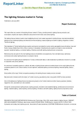 Find Industry reports, Company profiles
ReportLinker                                                                          and Market Statistics
                                                >> Get this Report Now by email!



The lighting fixtures market in Turkey
Published on January 2009

                                                                                                                  Report Summary



This report offers an overview of the lighting fixtures market in Turkey, providing trends in lighting fixtures production and
consumption, imports and exports, distribution and prices for both indoor and outdoor lighting.


The lighting fixtures market is broken down highlighting the two main market segments for lighting fixtures: decorative/residential
ighting and non-residential lighting (architectural/commercial lighting, industrial lighting and outdoor lighting, altogether so-called
'Technical' lighting).


The breakdown of Turkish lighting fixtures exports and imports is provided by country and by geographical area (Americas, Asia and
Pacific, Europe, Middle East, Africa, Other countries). A breakdown of lighting fixtures exports and imports is also provided by
segment: residential lighting, commercial lighting, Christmas and traffic lighting, lighting fixtures components.


Reference prices are given for the main lighting products (chandelliers and suspensions, floor and table lamps, wall lamps,
commercial and outdoor lighting fixtures) in a sample of stores.


An overview of the lighting fixtures distribution in Turkey is offered with data on sales breakdown by distribution channel in a sample
of companies and country estimate.


An overview of competitive system is outlined, with data on lighting fixtures sales and market shares for the major lighting fixtures
companies present on the Turkish market, for each segment: residential lighting, commercial lighting, industrial lighting, outdoor
lighting.


Short profiles of the major Turkish companies operating in the lighting fixtures industry are also included.


Macroeconomic indicators with information on Turkish economy, population by town, real growth of GDP are also provided.


A list of 80 addresses of lighting fixtures manufacturers present on the Turkish market and other industry operators (retailers,
magazines, fairs, associations) is also available.


Among the covered products: lighting fixtures, lighting products, decorative and residential lighting, architectural and commercial
lighting, industrial lighting, outdoor lighting, technical lighting, Christmas and traffic lighting, lighting fixtures components, lamps.




                                                                                                                   Table of Content

RESEARCH FIELD AND METHODOLOGY Working tools Terminology Other CSIL reports related to lighting fixtures 1 MARKET
SIZE AND SEGMENTATION Basic data Activity trend2 INTERNATIONAL TRADEExports Imports3 SUPPLY STRUCTURE
Companies and employment Lighting sources Associations Product breakdown 4 DISTRIBUTIONDistribution channels: an overview



The lighting fixtures market in Turkey (From Slideshare)                                                                               Page 1/4
 