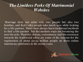 The Limitless Perks Of Matrimonial
Websites
Marriage does not unite only two people but also two
families, and that’s why people take much care while looking
for a life-partner. There have always been traditional methods
to find a life-partner, but the modern ways are becoming the
next favorite. Plentiful choices, convenience and the reverence
towards the traditional ethos are some of the reasons for the
registration of about 50-55 million people on these online
matrimony platforms in the recent years.
 