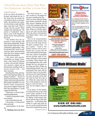 7 Dumb Mistakes Smart People Make When                                               Patti Handy...
They Homeschool and How to Avoid Them                                          Teens                                         Because there’s no answer key for good writing.
continued from page 6
in the van, drives 40 minutes to
                                       All
                                          The short answer is — you            Cash
the park, and unloads the van. A       can’t, so don’t try. The longer ver-
                                       sion goes something like this . . .
                                                                               Coach
few hours later she reloads the
van and drives home in commuter        There are more important things        “Creating $elf-Reliant,
traffic. She performs this migra-      than laundry, housework, paying           and Financially
tion from home to park and back        bills, grocery shopping, and all          $uccessful Teens”
again week after week. What is         of the other mundane tasks that
wrong with this woman? What            interfere with homeschooling. If
compels such odd behavior? The         these things are critically impor-
answer is “socialization”. Take a      tant to you, then you had better
look at some of the benefits her       follow the advice of homeschool
family receives from performing        icon Micki Colfax, “lower your
this ritual:                           standards.”
                                                                                  Visit the website for FREE
   • Her children have the op-            First of all, homeschoolers          access to the video series entitled

portunity to meet and play with        spend lots of time at home. They          “THE MONEY MINUTE
                                       are not out of the house all day.             FOR TEENS”
other homeschooled kids. Friend-                                                     Learn more online about:
ships develop which lead to other      The place is going to look — to                 • DVD curriculum -
socialization opportunities. Also,     put it gently — lived in. The                 The ProsPerous Teen™
                                                                                                                                                                   !
                                       kitchen counters will be trans-                     • New Book -                                                    e $10
                                                                                                                                                      Savroll with
the kids don’t feel “weird” or self-                                             “how To DiTch Your AllowAnce                                           En
                                                                                                                                                               nt cod
                                                                                                                                                                      e

conscious about homeschooling          formed into a science lab, the          AnD Be richer ThAn Your PArenTs”                                          discou 0808
                                                                                                                                                            LINK
                                       walls will be plastered with maps,      www.teenscashcoach.com
when they have frequent contact
with other homeschoolers.              time lines, posters of presidents             (661) 296-6054                           www.WriteAtHome.com
   • She meets other parents.          and the periodic table of ele-
Friendships are forged. Some-          ments, and books will be stacked
times a new friend will become         everywhere. When friends visit,
a mentor who provides informa-         just unapologetically clear a path
tion, resources, support and an        through the toys and games on
all-important sounding board to        the living room floor. (If they are
discuss concerns with — and            homeschooling friends, they will
share successes.                       understand.) One mom told me                                                       Math Without Walls is online,
   Attending Park Days and Sup-        that when it gets to be too much,                                                  all the time, anywhere...
port Group Meetings deflects the       and she just can’t stand looking at
                                                                                                                          MWW is flexible and designed
feeling of isolation — the kiss of     the mess, she packs up her kids                                                    for math instruction from
death in homeschooling. You need       and visits her sister for a day or                                                 Grades 5 through Algebra!

support and encouragement from         two. When she comes home she                                                       MWW teaches mathematical
like-minded individuals. For rare      has a fresh perspective and can                                                    reasoning – not simply rote
                                                                                                                          memorization and robot-like
families whose circumstances           begin to clean the house — at                                                      problem-solving
truly prevent Support Group and        least, she can imagine a place to
                                                                                                                          MWW enables parents to
                                       start.                                             perfect for                     monitor their child’s work and
Park Day participation, I would                                                         homeschoolers!
suggest the following:                    In my house, it’s the laundry.                                                  generate regular progress
                                                                                     • Web-based math program             reports!
   • Subscribe to several home-        I’ve trained the boys to put a load             – accessible 24/7 right at home!

schooling publications.                in the washer, transfer it to the             • Practical reviews of math
                                                                                       concepts
                                                                                                                                                 6 months
   • Attend a homeschool confer-       dryer, and then take it to the couch          • Combines skills, applications                               only
                                                                                       and critical thinking
ence annually.                         for folding. Unfortunately, they              • Encourages children                                        $49.99
   • Get a homeschool pen pal.         haven’t got the hang of that fold-              to be self-learners


   • Participate in homeschool         ing part yet — so the clothes often
chats and email                        remain in a pile until ready for                   Sign up online:
     communication via the Inter-      use. As a result, my kids have that              www.mathwithoutwalls.com
net.                                   linen-look-rumpled-thing going
   6. Thinking You Can Do It                           continued on page 51

                                                                              www.homeschoolnewslink.com                                                   Page 39
 