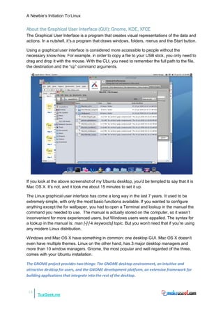 A Newbie‟s Initiation To Linux


About the Graphical User Interface (GUI): Gnome, KDE, XFCE
The Graphical User Interface is a program that creates visual representations of the data and
actions. In a nutshell, it‟s a program that draws windows, folders, menus and the Start button.

Using a graphical user interface is considered more accessible to people without the
necessary know-how. For example, in order to copy a file to your USB stick, you only need to
drag and drop it with the mouse. With the CLI, you need to remember the full path to the file,
the destination and the “cp” command arguments.




If you look at the above screenshot of my Ubuntu desktop, you‟d be tempted to say that it is
Mac OS X. It‟s not, and it took me about 15 minutes to set it up.

The Linux graphical user interface has come a long way in the last 7 years. It used to be
extremely simple, with only the most basic functions available. If you wanted to configure
anything except the for wallpaper, you had to open a Terminal and lookup in the manual the
command you needed to use. The manual is actually stored on the computer, so it wasn‟t
inconvenient for more experienced users, but Windows users were appalled. The syntax for
a lookup in the manual is: man [-] [-k keywords] topic. But you won‟t need that if you‟re using
any modern Linux distribution.

Windows and Mac OS X have something in common: one desktop GUI. Mac OS X doesn‟t
even have multiple themes. Linux on the other hand, has 3 major desktop managers and
more than 10 window managers. Gnome, the most popular and well regarded of the three,
comes with your Ubuntu installation.

The GNOME project provides two things: The GNOME desktop environment, an intuitive and
attractive desktop for users, and the GNOME development platform, an extensive framework for
building applications that integrate into the rest of the desktop.


13
      TuxGeek.me
 