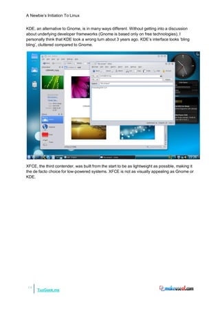 A Newbie‟s Initiation To Linux


KDE, an alternative to Gnome, is in many ways different. Without getting into a discussion
about underlying developer frameworks (Gnome is based only on free technologies), I
personally think that KDE took a wrong turn about 3 years ago. KDE‟s interface looks „bling
bling‟, cluttered compared to Gnome.




XFCE, the third contender, was built from the start to be as lightweight as possible, making it
the de facto choice for low-powered systems. XFCE is not as visually appealing as Gnome or
KDE.




14
      TuxGeek.me
 