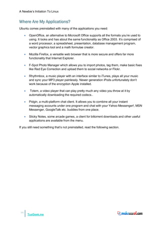 A Newbie‟s Initiation To Linux


Where Are My Applications?
Ubuntu comes preinstalled with many of the applications you need:

        OpenOffice, an alternative to Microsoft Office supports all the formats you‟re used to
         using. It looks and has about the same functionality as Office 2003. It‟s comprised of
         a word processor, a spreadsheet, presentation, database management program,
         vector graphics tool and a math formulae creator.

        Mozilla Firefox, a versatile web browser that is more secure and offers far more
         functionality that Internet Explorer.

        F-Spot Photo Manager which allows you to import photos, tag them, make basic fixes
         like Red Eye Correction and upload them to social networks or Flickr.

        Rhythmbox, a music player with an interface similar to iTunes, plays all your music
         and sync your MP3 player painlessly. Newer generation iPods unfortunately don‟t
         work because of the encryption Apple installed.

         Totem, a video player that can play pretty much any video you throw at it by
         automatically downloading the required codecs..

        Pidgin, a multi-platform chat client. It allows you to combine all your instant
         messaging accounts under one program and chat with your Yahoo Messenger!, MSN
         Messenger, GoogleTalk etc. buddies from one place.

        Sticky Notes, some arcade games, a client for bittorrent downloads and other useful
         applications are available from the menu.

If you still need something that‟s not preinstalled, read the following section.




16
         TuxGeek.me
 