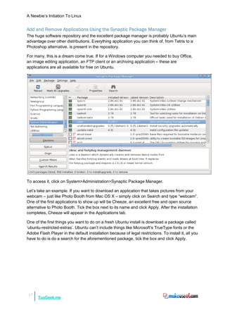 A Newbie‟s Initiation To Linux


Add and Remove Applications Using the Synaptic Package Manager
The huge software repository and the excellent package manager is probably Ubuntu‟s main
advantage over other distributions. Everything application you can think of, from Tetris to a
Photoshop alternative, is present in the repository.

For many, this is a dream come true. If for a Windows computer you needed to buy Office,
an image editing application, an FTP client or an archiving application – these are
applications are all available for free on Ubuntu.




To access it, click on System>Administration>Synaptic Package Manager.

Let‟s take an example. If you want to download an application that takes pictures from your
webcam – just like Photo Booth from Mac OS X – simply click on Search and type “webcam”.
One of the first applications to show up will be Cheeze, an excellent free and open source
alternative to Photo Booth. Tick the box next to its name and click Apply. After the installation
completes, Cheeze will appear in the Applications tab.

One of the first things you want to do on a fresh Ubuntu install is download a package called
„ubuntu-restricted-extras‟. Ubuntu can‟t include things like Microsoft‟s TrueType fonts or the
Adobe Flash Player in the default installation because of legal restrictions. To install it, all you
have to do is do a search for the aforementioned package, tick the box and click Apply.




 17
      TuxGeek.me
 