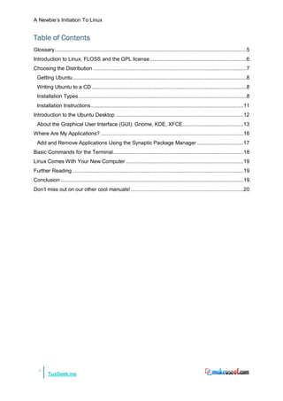 A Newbie‟s Initiation To Linux


Table of Contents
Glossary .................................................................................................................................5
Introduction to Linux, FLOSS and the GPL license .................................................................6
Choosing the Distribution .......................................................................................................7
  Getting Ubuntu .....................................................................................................................8
  Writing Ubuntu to a CD ........................................................................................................8
  Installation Types .................................................................................................................8
  Installation Instructions .......................................................................................................11
Introduction to the Ubuntu Desktop ......................................................................................12
  About the Graphical User Interface (GUI): Gnome, KDE, XFCE.........................................13
Where Are My Applications? ................................................................................................16
  Add and Remove Applications Using the Synaptic Package Manager ...............................17
Basic Commands for the Terminal........................................................................................18
Linux Comes With Your New Computer ...............................................................................19
Further Reading ...................................................................................................................19
Conclusion ...........................................................................................................................19
Don‟t miss out on our other cool manuals! ............................................................................20




   3
         TuxGeek.me
 
