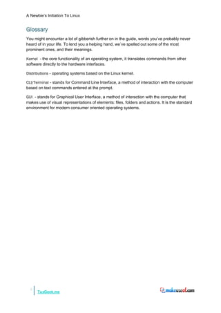 A Newbie‟s Initiation To Linux


Glossary
You might encounter a lot of gibberish further on in the guide, words you‟ve probably never
heard of in your life. To lend you a helping hand, we‟ve spelled out some of the most
prominent ones, and their meanings.

Kernel - the core functionality of an operating system, it translates commands from other
software directly to the hardware interfaces.

Distributions - operating systems based on the Linux kernel.

CLI/Terminal - stands for Command Line Interface, a method of interaction with the computer
based on text commands entered at the prompt.

GUI - stands for Graphical User Interface, a method of interaction with the computer that
makes use of visual representations of elements: files, folders and actions. It is the standard
environment for modern consumer oriented operating systems.




  5
      TuxGeek.me
 