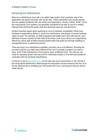 A Newbie‟s Initiation To Linux


Choosing the Distribution
Most Linux distributions come with a so-called „base system‟ that comprises most of the
applications the typical computer user would need. These distributions are usually popular
and are updated constantly with new drivers and applications. Ubuntu, Fedora, SuSE , by far
the most popular Linux systems, are generally considered to be easy to use for a newbie,
although they still have the power tools that advanced users are accustomed to.

Another important aspect about switching to Linux is hardware compatibility. While most
hardware is supported by default in most Linux distributions, less popular or quirky hardware
might not work. For example, my ENE integrated card reader won‟t work with Ubuntu, and I
still haven‟t found a solution for that. Most of the times, even if your device isn‟t supported by
default you will be able to follow tutorials posted online that guide you through installing an
unsupported driver or patching the kernel .

There are many Linux distributions available, and each one is a bit different. Choosing the
one that‟s right for you might seem difficult at first, but it‟s actually a problem you want to
have. Each of the distributions is fine-tuned to serve a different niche. This way you can
install an operating system that was built for multimedia creation or one that was created for
computers with low hardware specifications.

I invite you to go to distrowatch.com. On the right side you‟ll notice there‟s a Top 100 list of
the most popular distributions. Read through the description and the reviews of the top 10 on
the list. Because this is probably your first contact with Linux, we‟ll assume that you want to
install Ubuntu.




  7
      TuxGeek.me
 