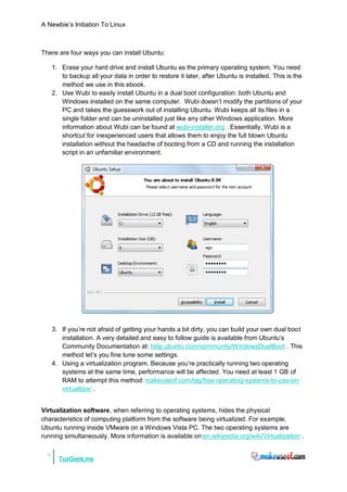A Newbie‟s Initiation To Linux



There are four ways you can install Ubuntu:

      1. Erase your hard drive and install Ubuntu as the primary operating system. You need
         to backup all your data in order to restore it later, after Ubuntu is installed. This is the
         method we use in this ebook.
      2. Use Wubi to easily install Ubuntu in a dual boot configuration: both Ubuntu and
         Windows installed on the same computer. Wubi doesn‟t modify the partitions of your
         PC and takes the guesswork out of installing Ubuntu. Wubi keeps all its files in a
         single folder and can be uninstalled just like any other Windows application. More
         information about Wubi can be found at wubi-installer.org . Essentially, Wubi is a
         shortcut for inexperienced users that allows them to enjoy the full blown Ubuntu
         installation without the headache of booting from a CD and running the installation
         script in an unfamiliar environment.




      3. If you‟re not afraid of getting your hands a bit dirty, you can build your own dual boot
         installation. A very detailed and easy to follow guide is available from Ubuntu‟s
         Community Documentation at: help.ubuntu.com/community/WindowsDualBoot . This
         method let‟s you fine tune some settings.
      4. Using a virtualization program. Because you‟re practically running two operating
         systems at the same time, performance will be affected. You need at least 1 GB of
         RAM to attempt this method: makeuseof.com/tag/free-operating-systems-to-use-on-
         virtualbox/ .


Virtualization software, when referring to operating systems, hides the physical
characteristics of computing platform from the software being virtualized. For example,
Ubuntu running inside VMware on a Windows Vista PC. The two operating systems are
running simultaneously. More information is available on en.wikipedia.org/wiki/Virtualization .

  9
        TuxGeek.me
 