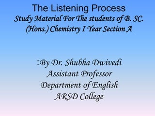 The Listening Process
Study Material For The students of B. SC.
(Hons.) Chemistry I Year Section A
:By Dr. Shubha Dwivedi
Assistant Professor
Department of English
ARSD College
 