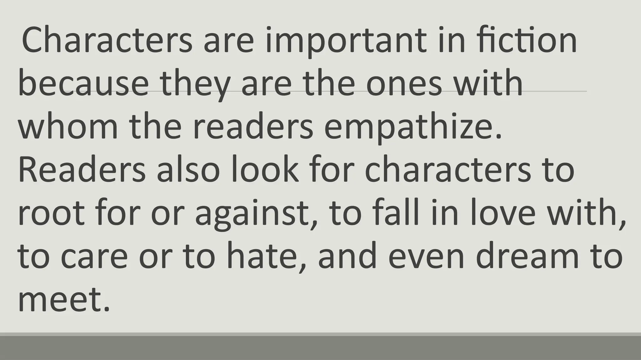 Characters are important in fiction
because they are the ones with
whom the readers empathize.
Readers also look for characters to
root for or against, to fall in love with,
to care or to hate, and even dream to
meet.
 