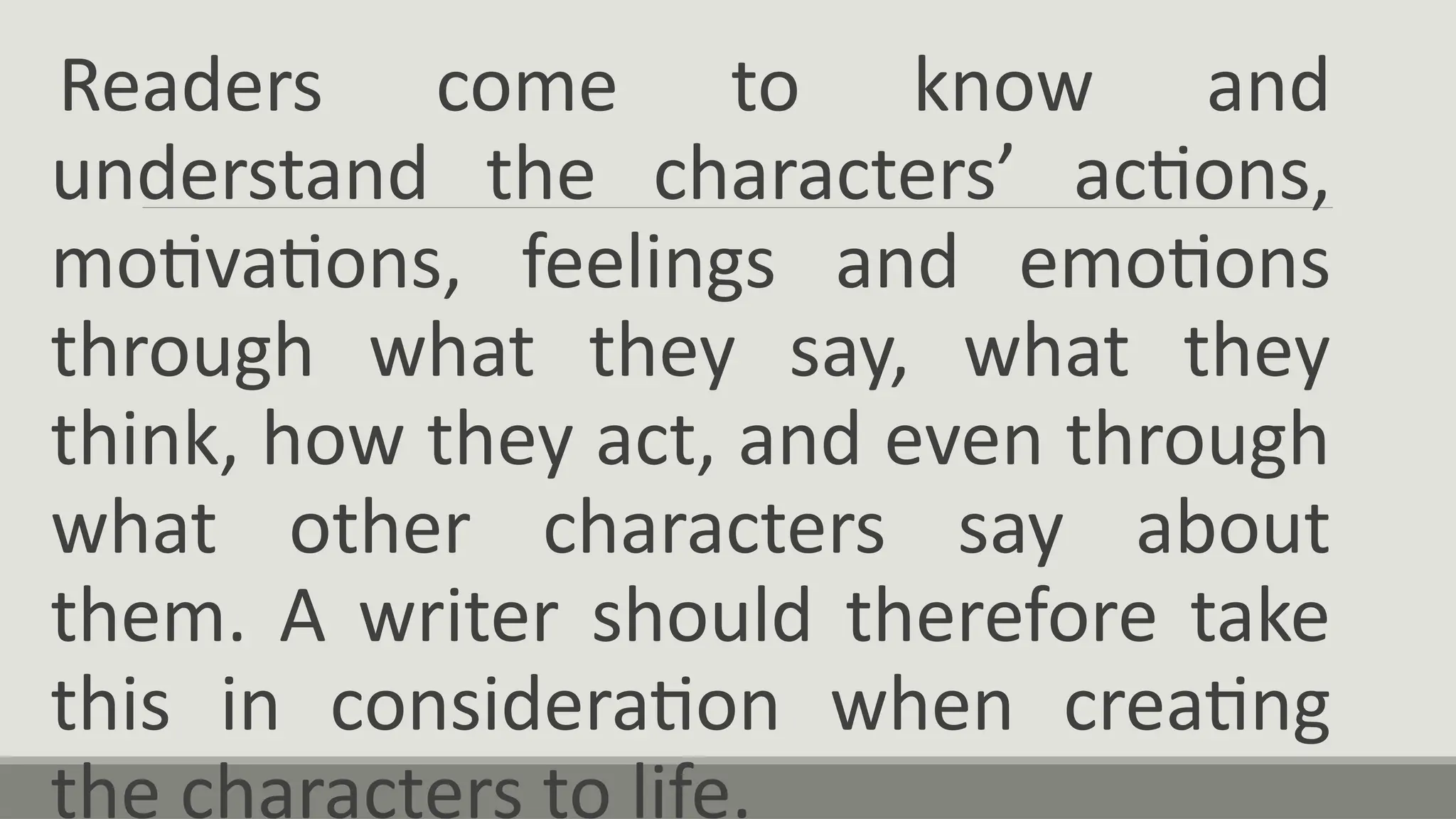 Readers come to know and
understand the characters’ actions,
motivations, feelings and emotions
through what they say, what they
think, how they act, and even through
what other characters say about
them. A writer should therefore take
this in consideration when creating
the characters to life.
 