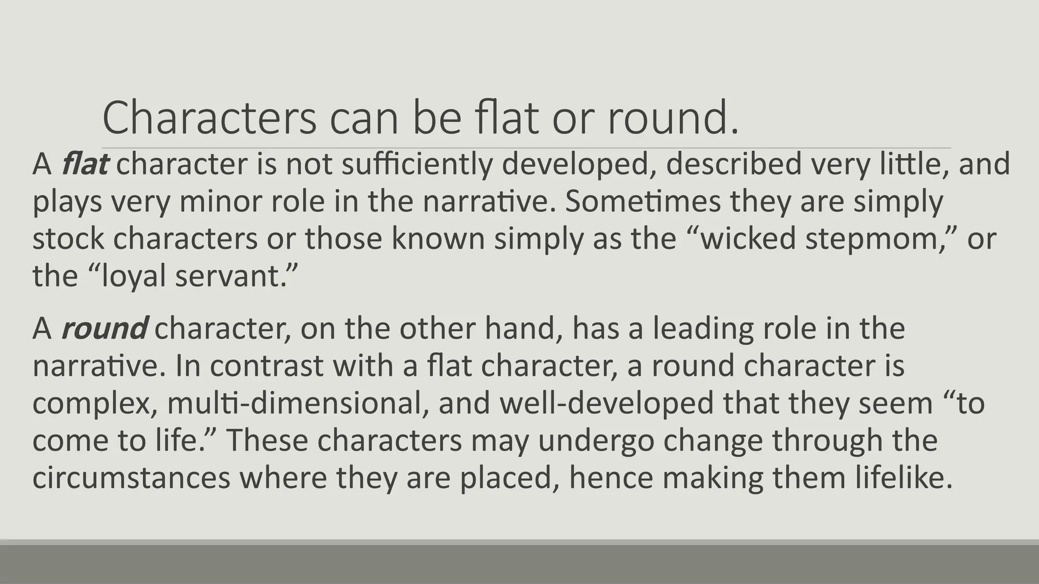 Characters can be flat or round.
A flat character is not sufficiently developed, described very little, and
plays very minor role in the narrative. Sometimes they are simply
stock characters or those known simply as the “wicked stepmom,” or
the “loyal servant.”
A round character, on the other hand, has a leading role in the
narrative. In contrast with a flat character, a round character is
complex, multi-dimensional, and well-developed that they seem “to
come to life.” These characters may undergo change through the
circumstances where they are placed, hence making them lifelike.
 