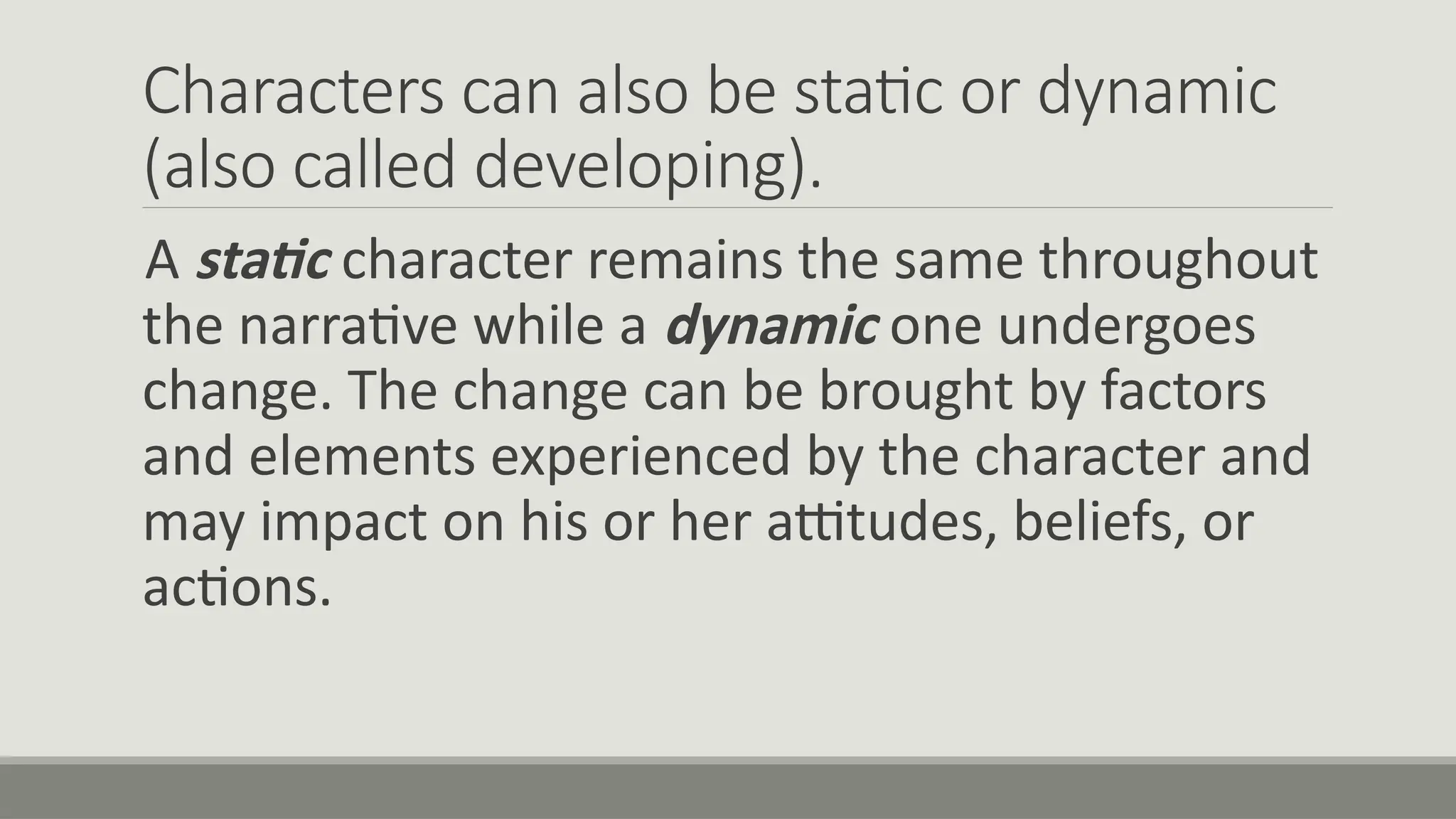 Characters can also be static or dynamic
(also called developing).
A static character remains the same throughout
the narrative while a dynamic one undergoes
change. The change can be brought by factors
and elements experienced by the character and
may impact on his or her attitudes, beliefs, or
actions.
 