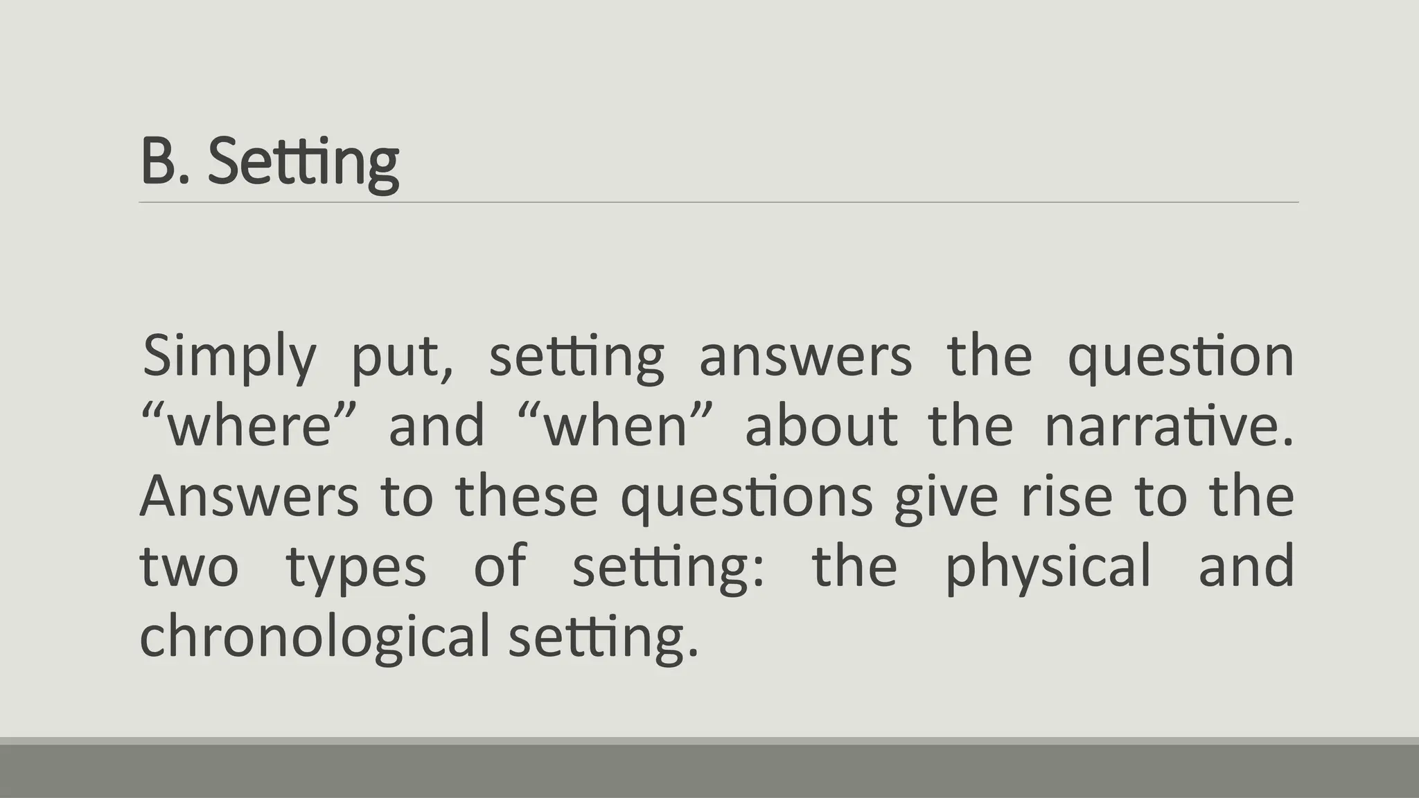 B. Setting
Simply put, setting answers the question
“where” and “when” about the narrative.
Answers to these questions give rise to the
two types of setting: the physical and
chronological setting.
 