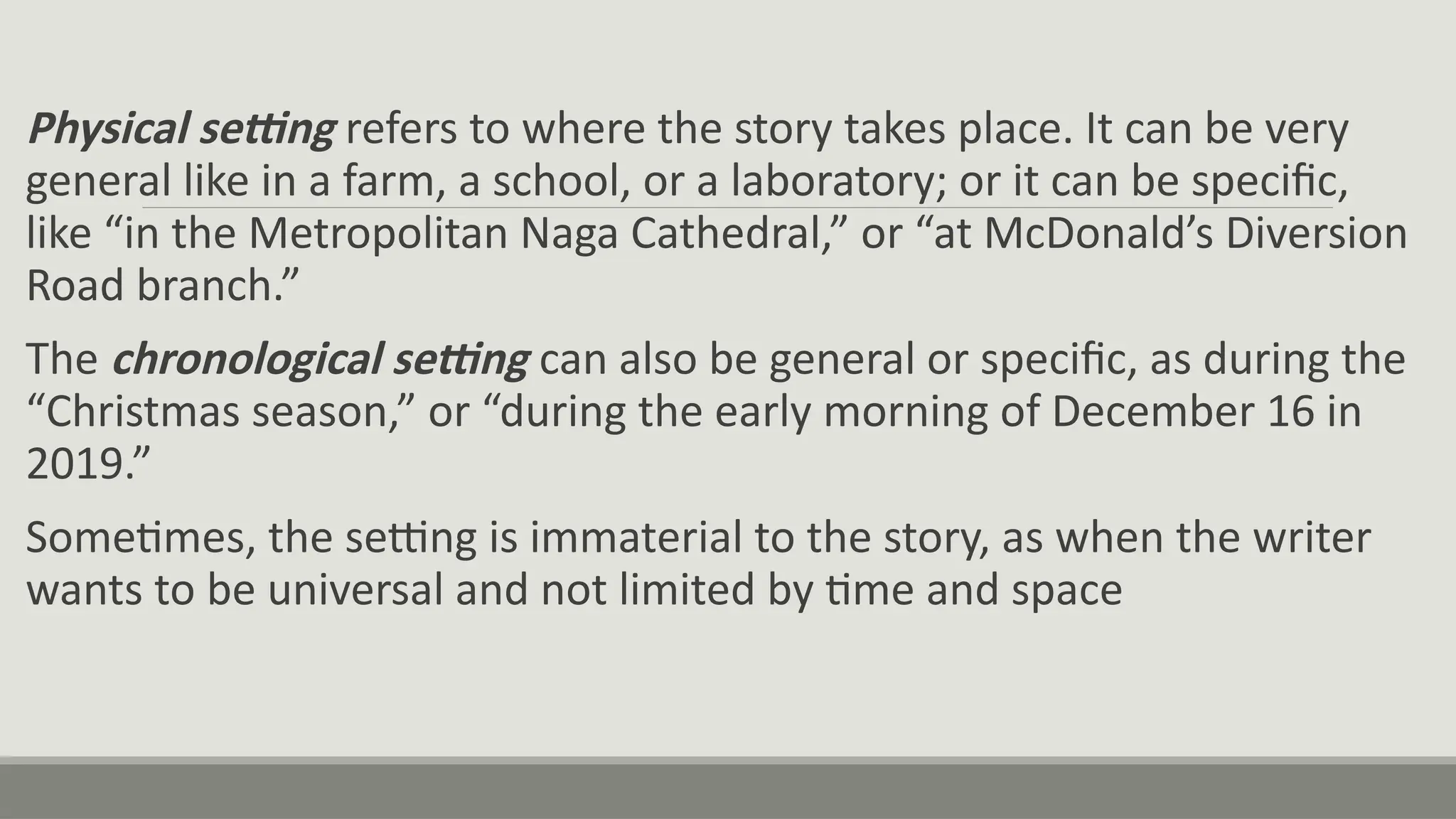 Physical setting refers to where the story takes place. It can be very
general like in a farm, a school, or a laboratory; or it can be specific,
like “in the Metropolitan Naga Cathedral,” or “at McDonald’s Diversion
Road branch.”
The chronological setting can also be general or specific, as during the
“Christmas season,” or “during the early morning of December 16 in
2019.”
Sometimes, the setting is immaterial to the story, as when the writer
wants to be universal and not limited by time and space
 