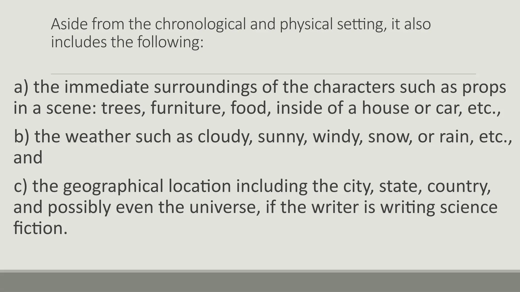 Aside from the chronological and physical setting, it also
includes the following:
a) the immediate surroundings of the characters such as props
in a scene: trees, furniture, food, inside of a house or car, etc.,
b) the weather such as cloudy, sunny, windy, snow, or rain, etc.,
and
c) the geographical location including the city, state, country,
and possibly even the universe, if the writer is writing science
fiction.
 