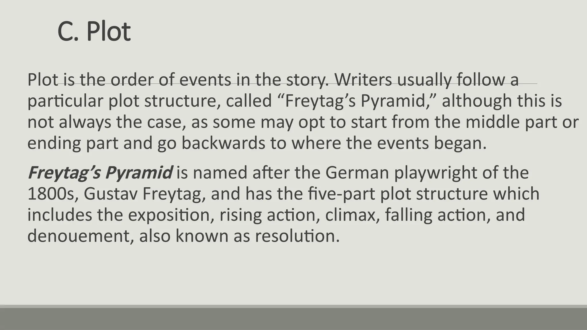 C. Plot
Plot is the order of events in the story. Writers usually follow a
particular plot structure, called “Freytag’s Pyramid,” although this is
not always the case, as some may opt to start from the middle part or
ending part and go backwards to where the events began.
Freytag’s Pyramid is named after the German playwright of the
1800s, Gustav Freytag, and has the five-part plot structure which
includes the exposition, rising action, climax, falling action, and
denouement, also known as resolution.
 