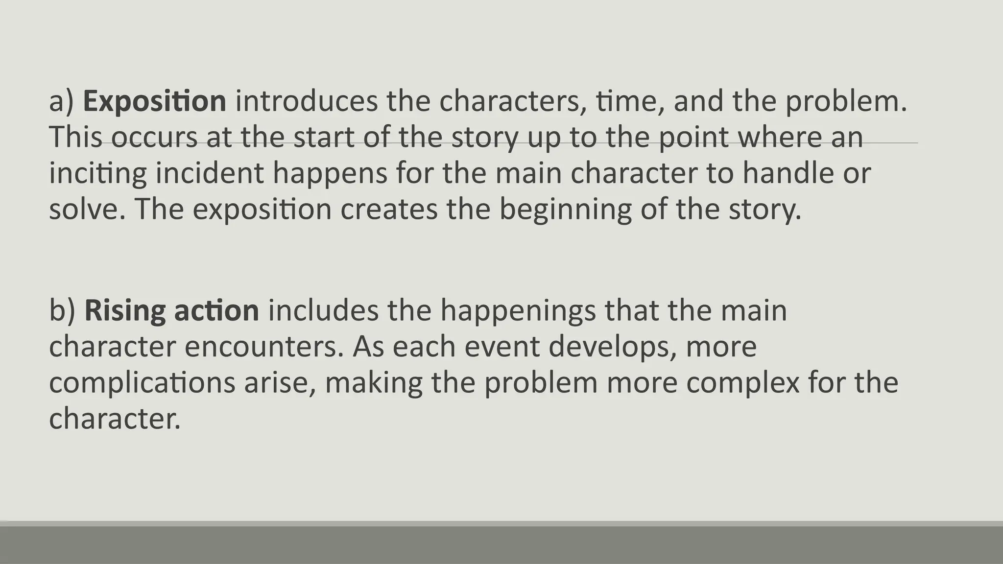 a) Exposition introduces the characters, time, and the problem.
This occurs at the start of the story up to the point where an
inciting incident happens for the main character to handle or
solve. The exposition creates the beginning of the story.
b) Rising action includes the happenings that the main
character encounters. As each event develops, more
complications arise, making the problem more complex for the
character.
 