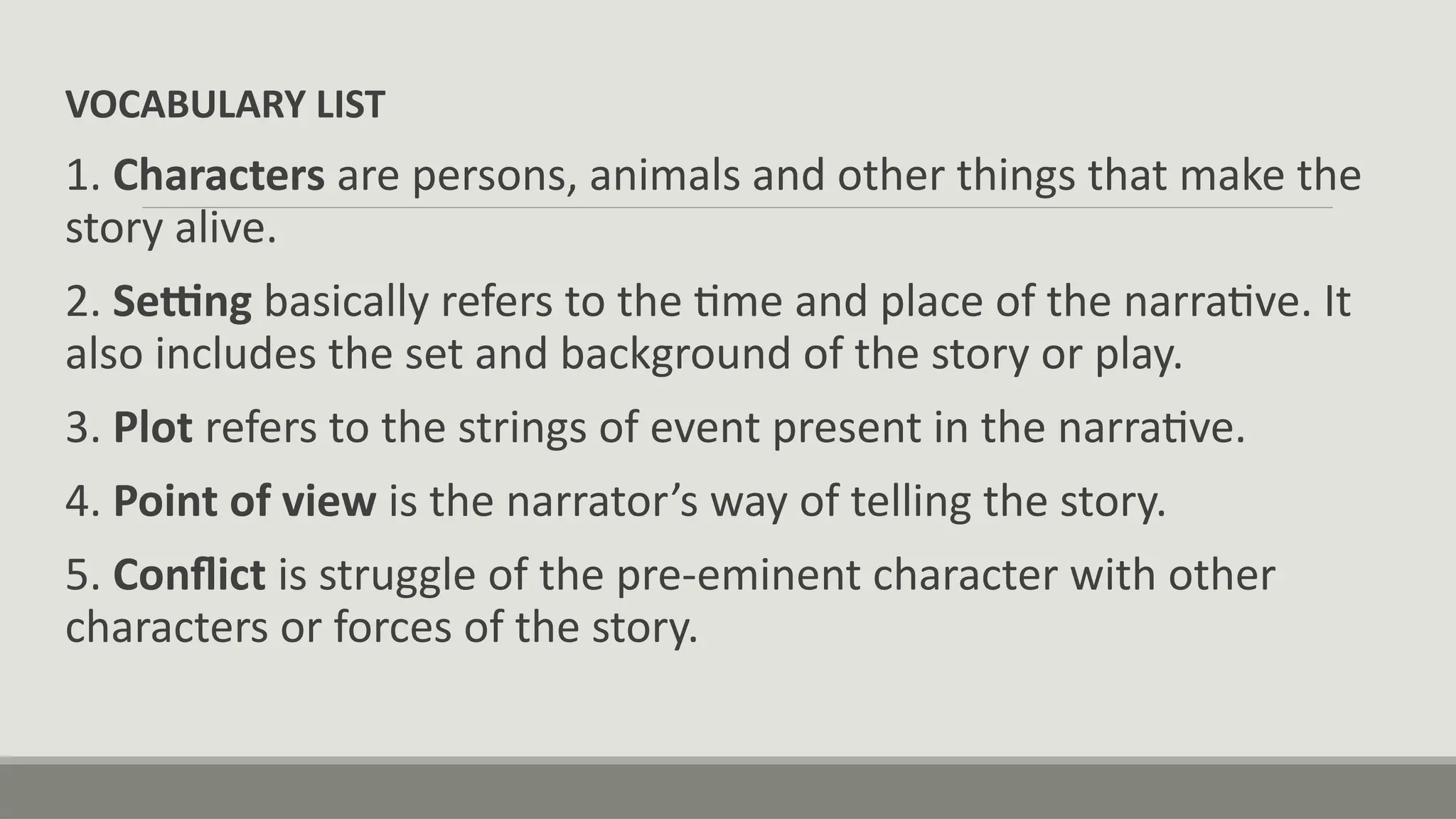 VOCABULARY LIST
1. Characters are persons, animals and other things that make the
story alive.
2. Setting basically refers to the time and place of the narrative. It
also includes the set and background of the story or play.
3. Plot refers to the strings of event present in the narrative.
4. Point of view is the narrator’s way of telling the story.
5. Conflict is struggle of the pre-eminent character with other
characters or forces of the story.
 