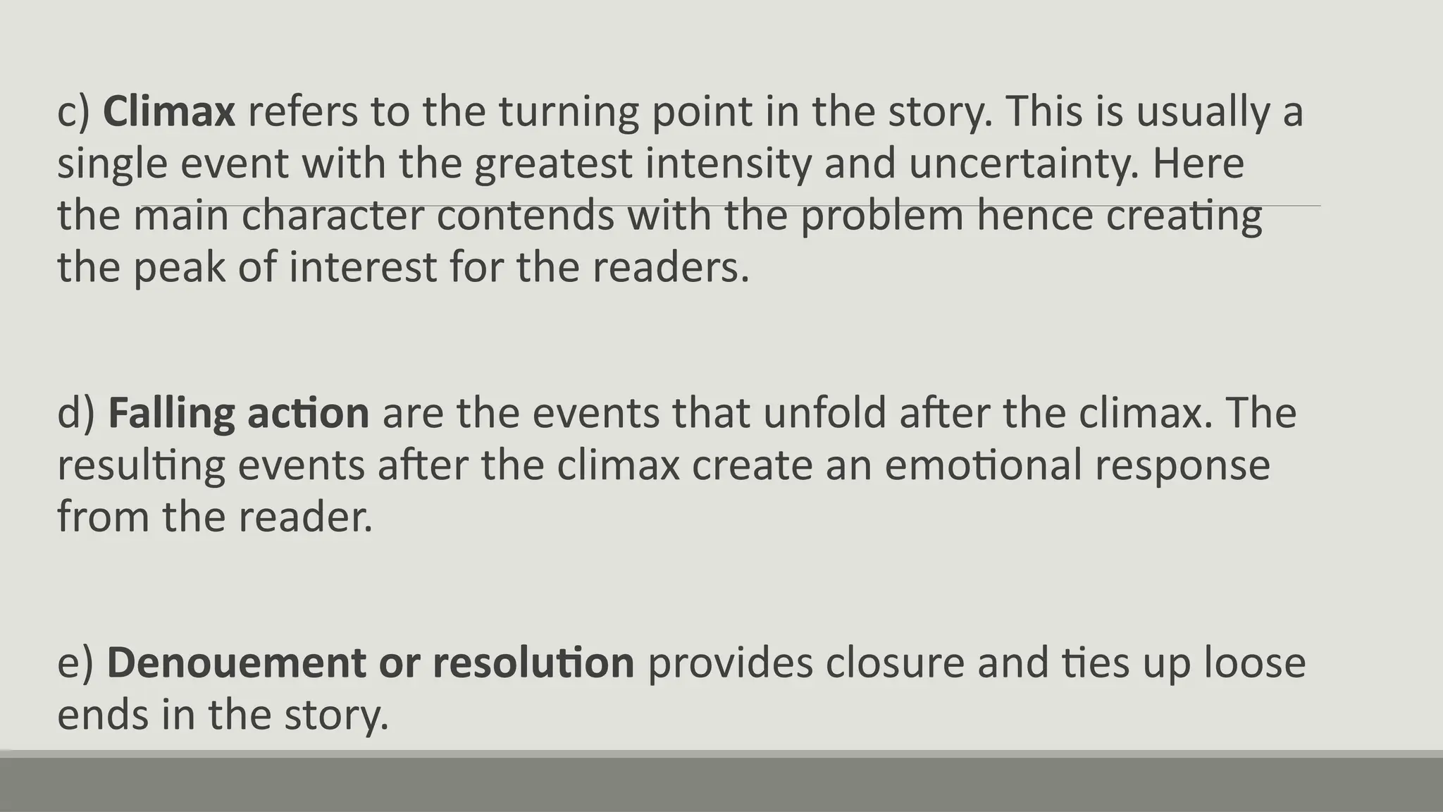 c) Climax refers to the turning point in the story. This is usually a
single event with the greatest intensity and uncertainty. Here
the main character contends with the problem hence creating
the peak of interest for the readers.
d) Falling action are the events that unfold after the climax. The
resulting events after the climax create an emotional response
from the reader.
e) Denouement or resolution provides closure and ties up loose
ends in the story.
 