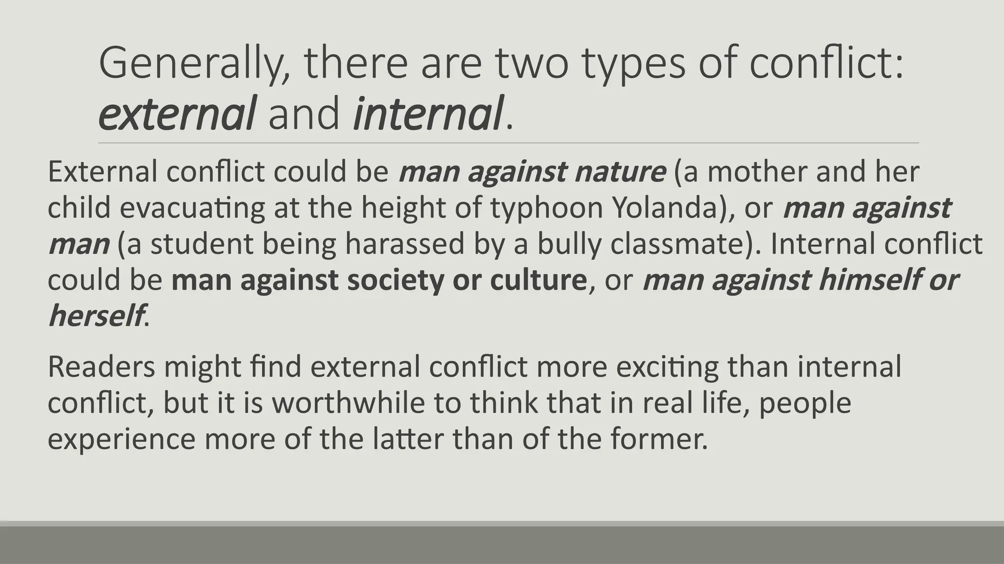 Generally, there are two types of conflict:
external and internal.
External conflict could be man against nature (a mother and her
child evacuating at the height of typhoon Yolanda), or man against
man (a student being harassed by a bully classmate). Internal conflict
could be man against society or culture, or man against himself or
herself.
Readers might find external conflict more exciting than internal
conflict, but it is worthwhile to think that in real life, people
experience more of the latter than of the former.
 