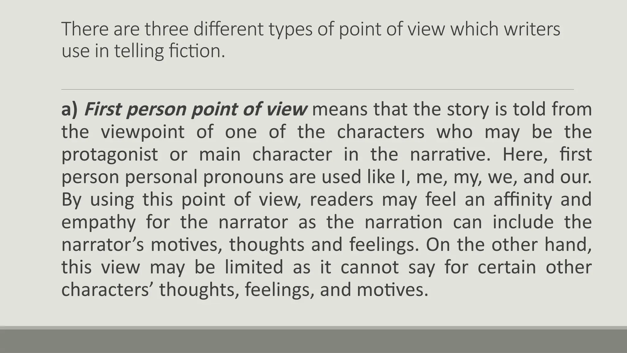 There are three different types of point of view which writers
use in telling fiction.
a) First person point of view means that the story is told from
the viewpoint of one of the characters who may be the
protagonist or main character in the narrative. Here, first
person personal pronouns are used like I, me, my, we, and our.
By using this point of view, readers may feel an affinity and
empathy for the narrator as the narration can include the
narrator’s motives, thoughts and feelings. On the other hand,
this view may be limited as it cannot say for certain other
characters’ thoughts, feelings, and motives.
 