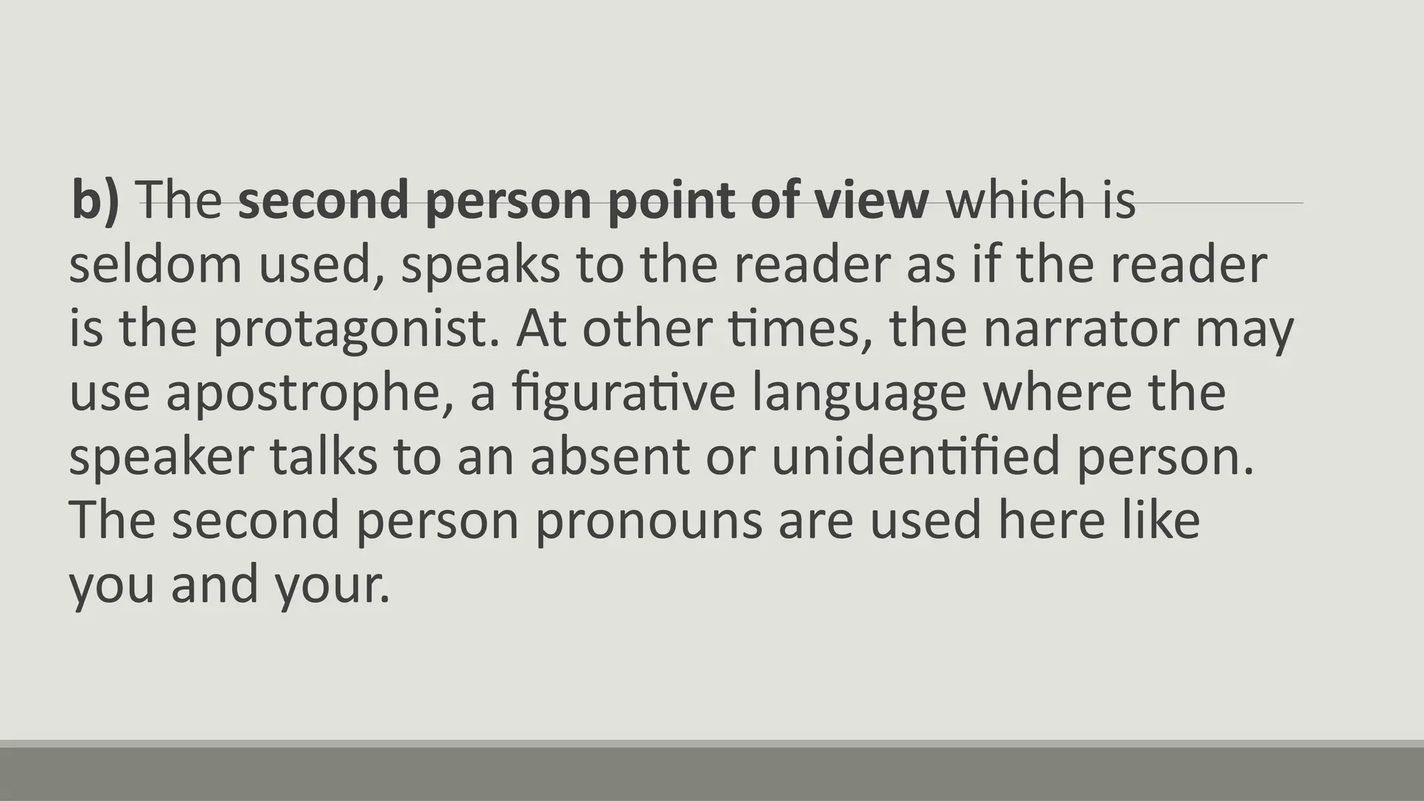 b) The second person point of view which is
seldom used, speaks to the reader as if the reader
is the protagonist. At other times, the narrator may
use apostrophe, a figurative language where the
speaker talks to an absent or unidentified person.
The second person pronouns are used here like
you and your.
 