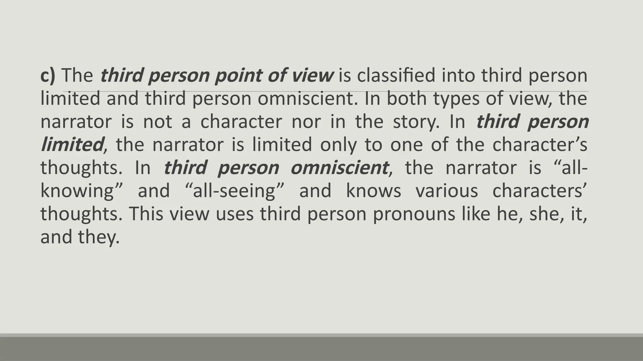 c) The third person point of view is classified into third person
limited and third person omniscient. In both types of view, the
narrator is not a character nor in the story. In third person
limited, the narrator is limited only to one of the character’s
thoughts. In third person omniscient, the narrator is “all-
knowing” and “all-seeing” and knows various characters’
thoughts. This view uses third person pronouns like he, she, it,
and they.
 