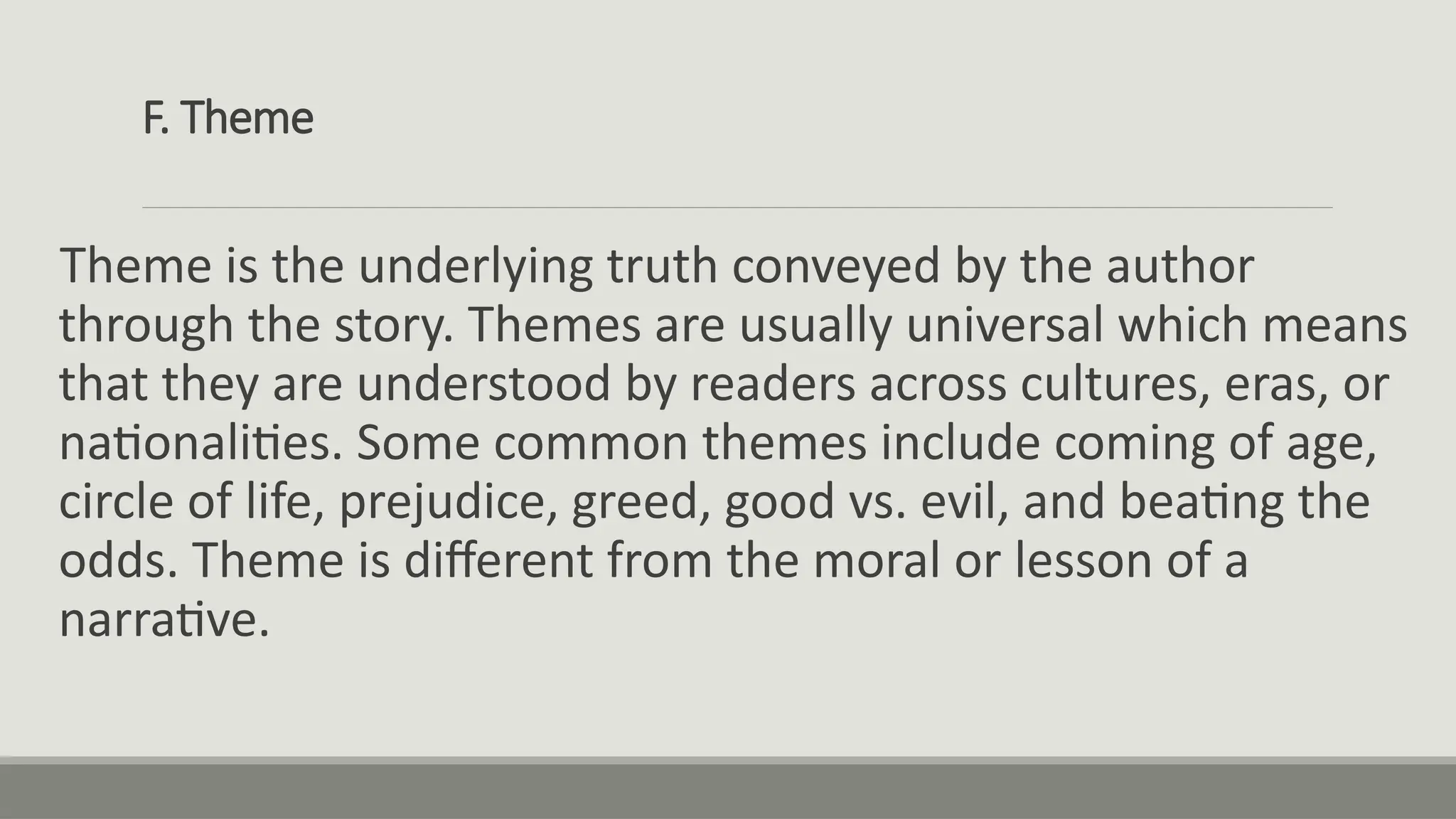 F. Theme
Theme is the underlying truth conveyed by the author
through the story. Themes are usually universal which means
that they are understood by readers across cultures, eras, or
nationalities. Some common themes include coming of age,
circle of life, prejudice, greed, good vs. evil, and beating the
odds. Theme is different from the moral or lesson of a
narrative.
 