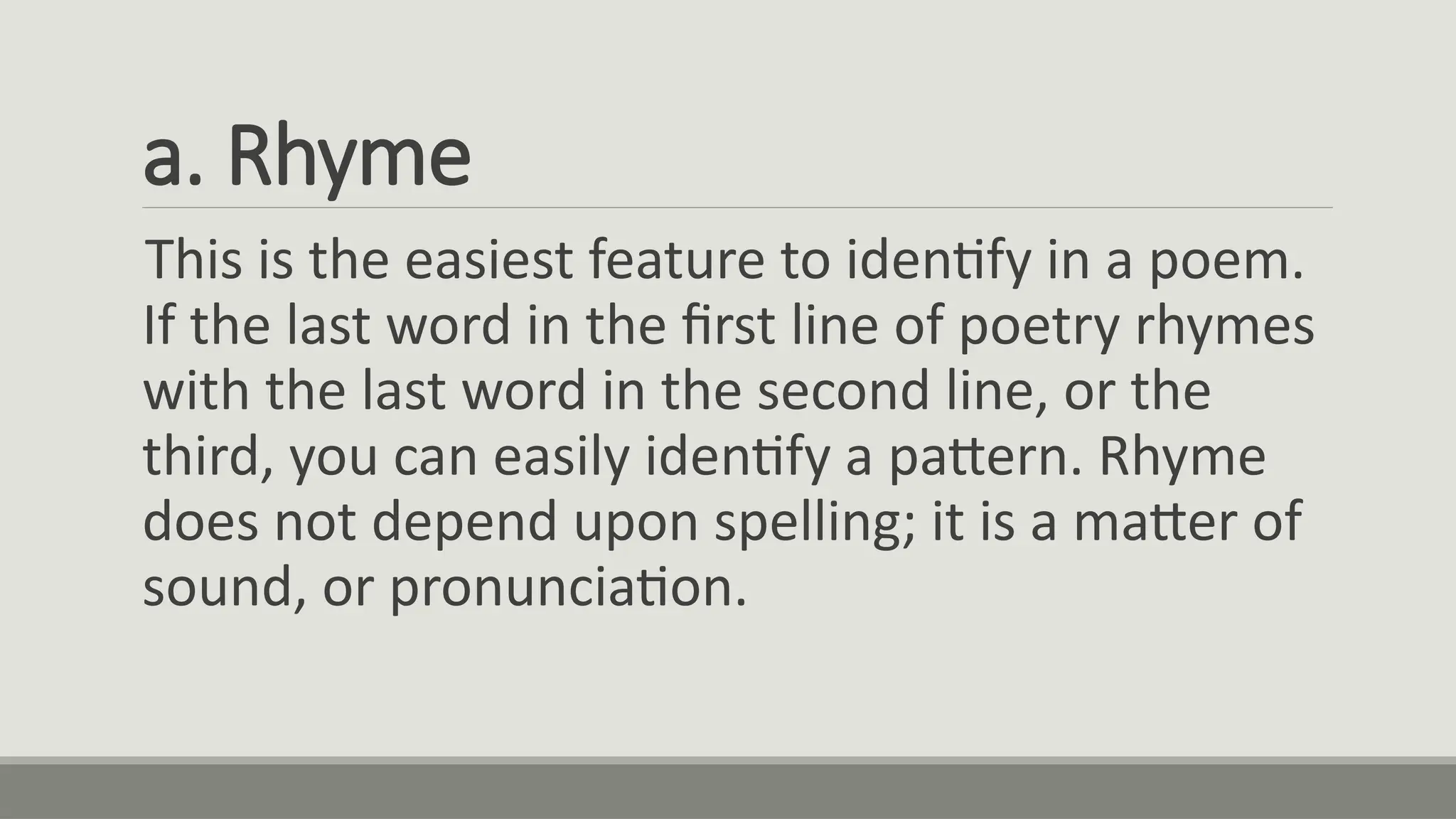 a. Rhyme
This is the easiest feature to identify in a poem.
If the last word in the first line of poetry rhymes
with the last word in the second line, or the
third, you can easily identify a pattern. Rhyme
does not depend upon spelling; it is a matter of
sound, or pronunciation.
 