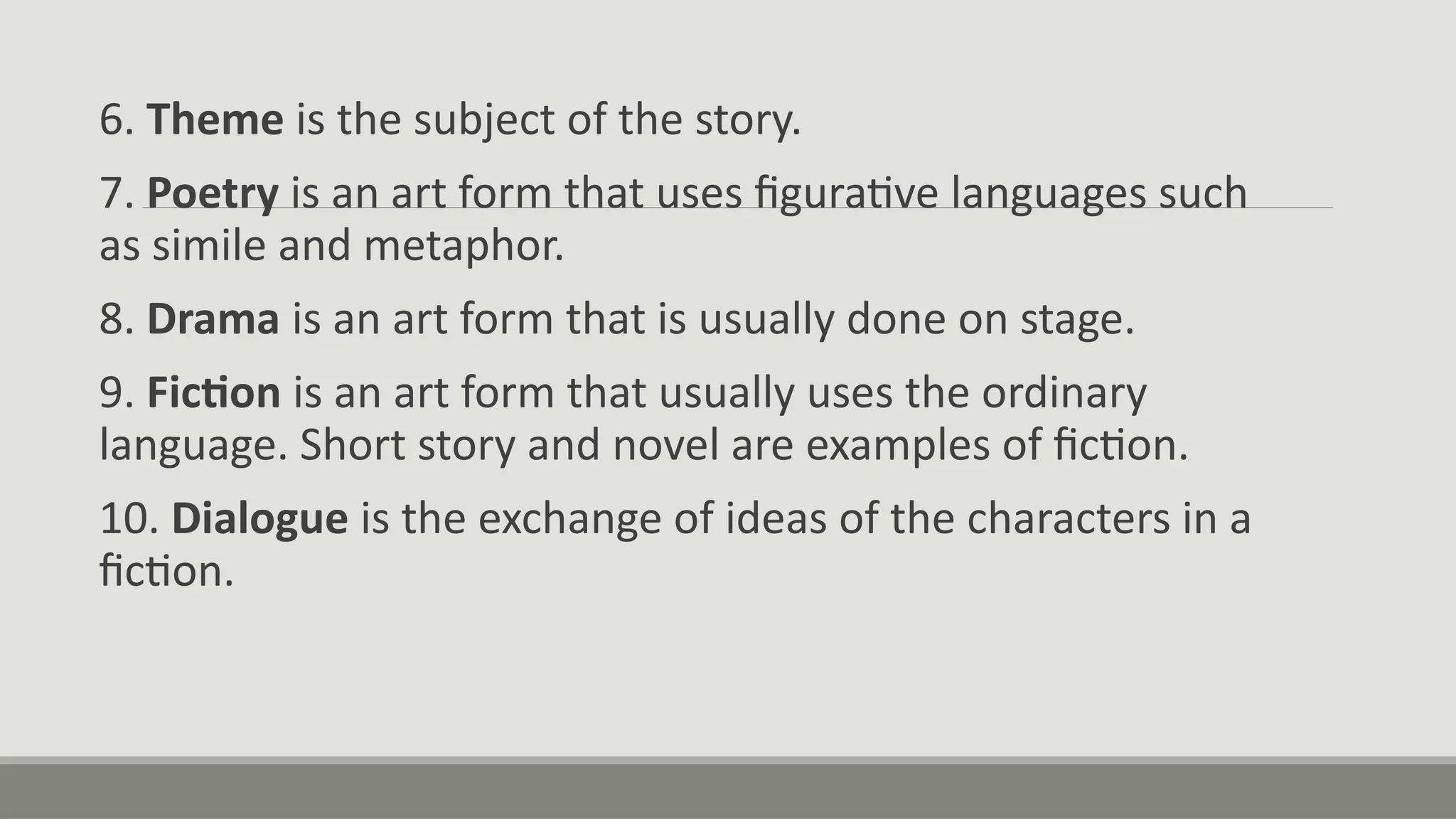 6. Theme is the subject of the story.
7. Poetry is an art form that uses figurative languages such
as simile and metaphor.
8. Drama is an art form that is usually done on stage.
9. Fiction is an art form that usually uses the ordinary
language. Short story and novel are examples of fiction.
10. Dialogue is the exchange of ideas of the characters in a
fiction.
 