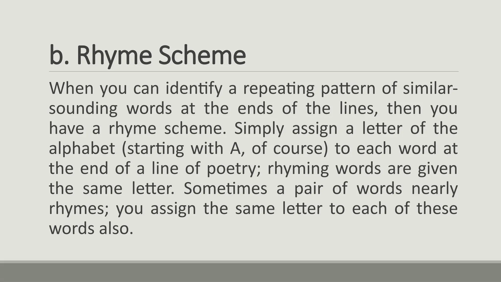 b. Rhyme Scheme
When you can identify a repeating pattern of similar-
sounding words at the ends of the lines, then you
have a rhyme scheme. Simply assign a letter of the
alphabet (starting with A, of course) to each word at
the end of a line of poetry; rhyming words are given
the same letter. Sometimes a pair of words nearly
rhymes; you assign the same letter to each of these
words also.
 